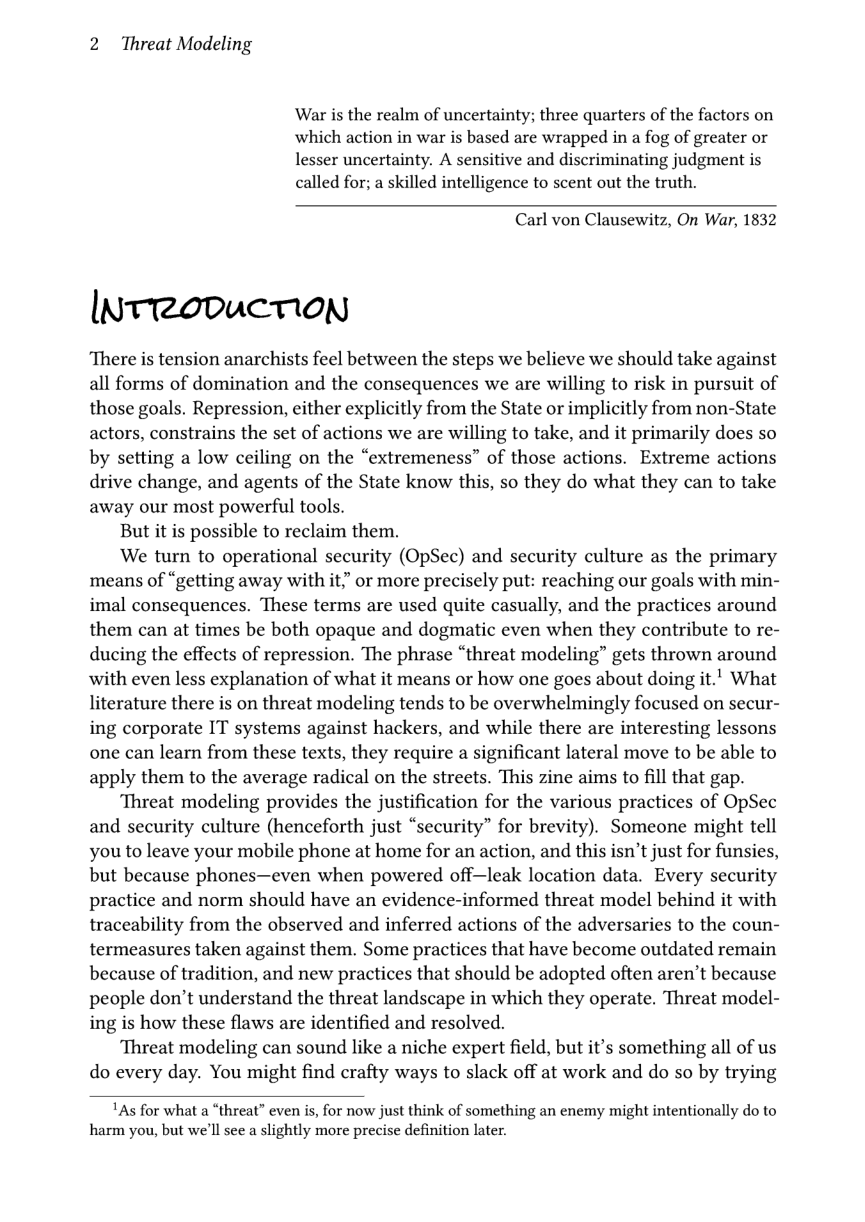 2 Threat Modeling  ‘War is the realm of uncertainty; three quarters of the factors on which action in war is based are wrapped in a fog of greater or lesser uncertainty. A sensitive and discriminating judgment is called for; a skilled intelligence to scent out the truth.  Carl von Clausewitz, On War, 1832  INTTRZODUCTION  ‘There is tension anarchists feel between the steps we believe we should take against all forms of domination and the consequences we are willing to risk in pursuit of those goals. Repression, either explicitly from the State or implicitly from non-State actors, constrains the set of actions we are willing to take, and it primarily does so by setting a low ceiling on the “extremeness” of those actions. Extreme actions drive change, and agents of the State know this, so they do what they can to take away our most powerful tools.  But it is possible to reclaim them.  We turn to operational security (OpSec) and security culture as the primary means of “getting away with it or more precisely put: reaching our goals with min- imal consequences. These terms are used quite casually, and the practices around them can at times be both opaque and dogmatic even when they contribute to re- ducing the effects of repression. The phrase “threat modeling” gets thrown around with even less explanation of what it means or how one goes about doing it." What literature there is on threat modeling tends to be overwhelmingly focused on secur- ing corporate IT systems against hackers, and while there are interesting lessons one can learn from these texts, they require a significant lateral move to be able to apply them to the average radical on the streets. This zine aims to fill that gap.  ‘Threat modeling provides the justification for the various practices of OpSec and security culture (henceforth just “security” for brevity). Someone might tell you to leave your mobile phone at home for an action, and this isn’t just for funsies, but because phones—even when powered off—leak location data. Every security practice and norm should have an evidence-informed threat model behind it with traceability from the observed and inferred actions of the adversaries to the coun- termeasures taken against them. Some practices that have become outdated remain because of tradition, and new practices that should be adopted often aren’t because people don’t understand the threat landscape in which they operate. Threat model- ing is how these flaws are identified and resolved.  ‘Threat modeling can sound like a niche expert field, but it’s something all of us do every day. You might find crafty ways to slack off at work and do so by trying  1As for what a “threat” even is, for now just think of something an enemy might intentionally do to harm you, but we’ll see a slightly more precise definition later. 